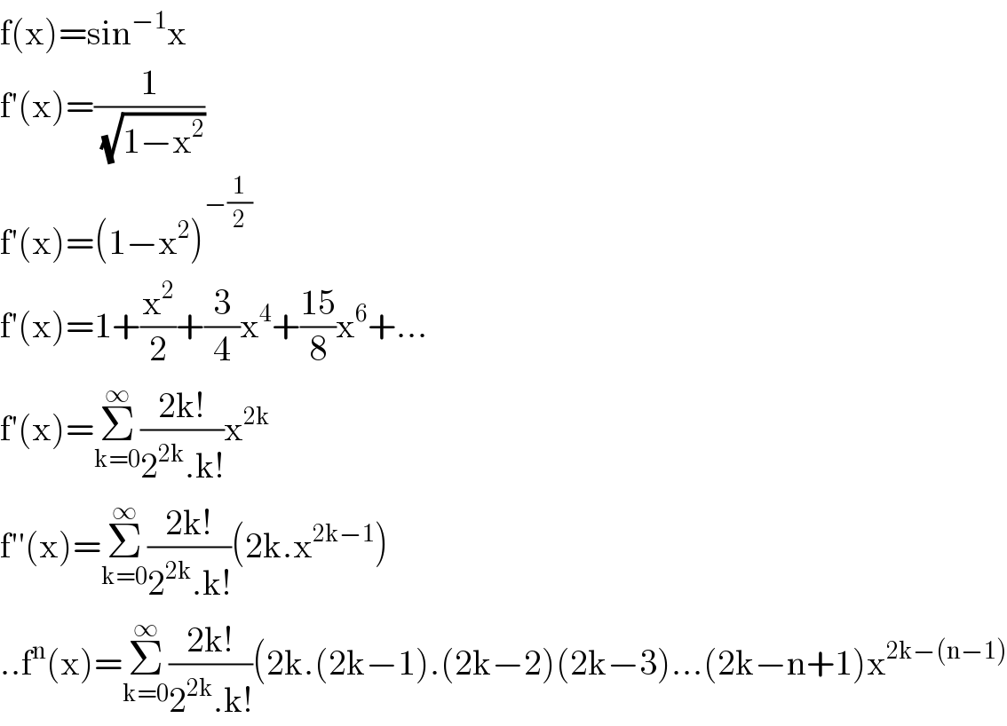 f(x)=sin^(−1) x  f′(x)=(1/( (√(1−x^2 ))))  f′(x)=(1−x^2 )^(−(1/2))   f′(x)=1+(x^2 /2)+(3/4)x^4 +((15)/8)x^6 +...  f′(x)=Σ_(k=0) ^∞ ((2k!)/(2^(2k) .k!))x^(2k)                                                                 f′′(x)=Σ_(k=0) ^∞ ((2k!)/(2^(2k) .k!))(2k.x^(2k−1) )  ..f^n (x)=Σ_(k=0) ^∞ ((2k!)/(2^(2k) .k!))(2k.(2k−1).(2k−2)(2k−3)...(2k−n+1)x^(2k−(n−1))   