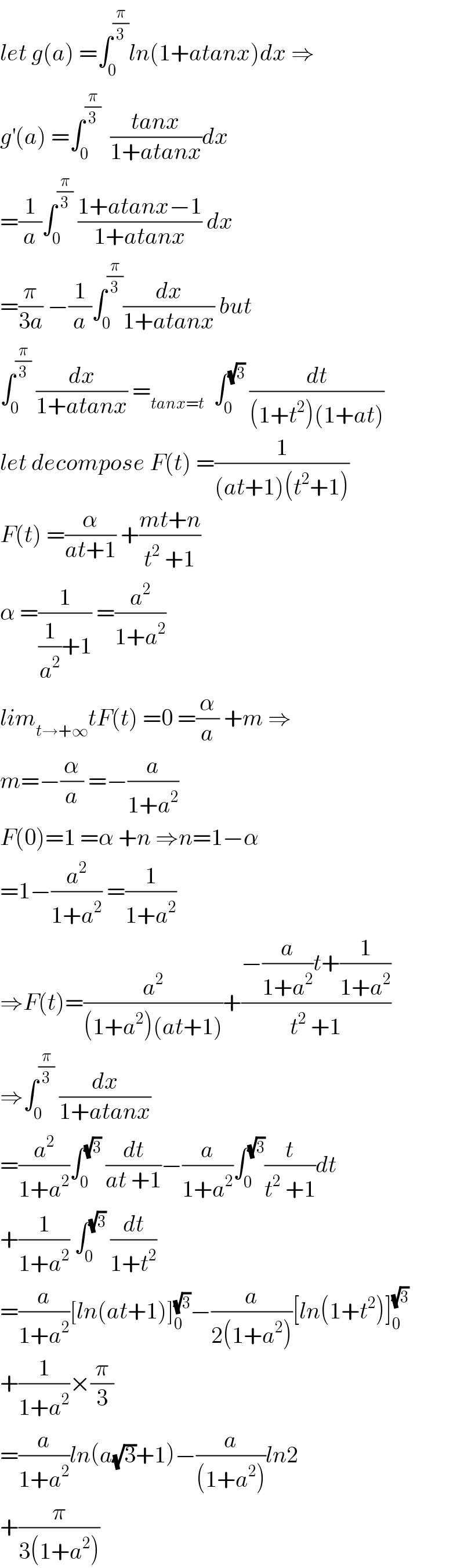 let g(a) =∫_0 ^(π/3) ln(1+atanx)dx ⇒  g^′ (a) =∫_0 ^(π/3)   ((tanx)/(1+atanx))dx  =(1/a)∫_0 ^(π/3)  ((1+atanx−1)/(1+atanx)) dx  =(π/(3a)) −(1/a)∫_0 ^(π/3) (dx/(1+atanx)) but  ∫_0 ^(π/3)  (dx/(1+atanx)) =_(tanx=t)   ∫_0 ^(√3)  (dt/((1+t^2 )(1+at)))  let decompose F(t) =(1/((at+1)(t^2 +1)))  F(t) =(α/(at+1)) +((mt+n)/(t^2  +1))  α =(1/((1/a^2 )+1)) =(a^2 /(1+a^2 ))  lim_(t→+∞) tF(t) =0 =(α/a) +m ⇒  m=−(α/a) =−(a/(1+a^2 ))  F(0)=1 =α +n ⇒n=1−α  =1−(a^2 /(1+a^2 )) =(1/(1+a^2 ))  ⇒F(t)=(a^2 /((1+a^2 )(at+1)))+((−(a/(1+a^2 ))t+(1/(1+a^2 )))/(t^2  +1))  ⇒∫_0 ^(π/3)  (dx/(1+atanx))  =(a^2 /(1+a^2 ))∫_0 ^(√3)  (dt/(at +1))−(a/(1+a^2 ))∫_0 ^(√3) (t/(t^2  +1))dt  +(1/(1+a^2 )) ∫_0 ^(√3)  (dt/(1+t^2 ))  =(a/(1+a^2 ))[ln(at+1)]_0 ^(√3) −(a/(2(1+a^2 )))[ln(1+t^2 )]_0 ^(√3)   +(1/(1+a^2 ))×(π/3)  =(a/(1+a^2 ))ln(a(√3)+1)−(a/((1+a^2 )))ln2  +(π/(3(1+a^2 )))  