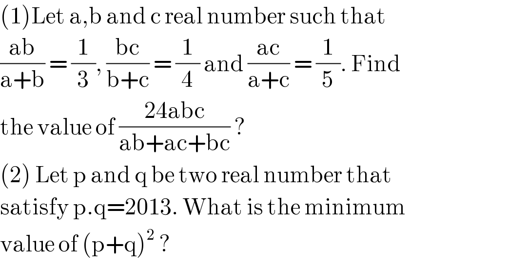 (1)Let a,b and c real number such that   ((ab)/(a+b)) = (1/3), ((bc)/(b+c)) = (1/4) and ((ac)/(a+c)) = (1/5). Find  the value of ((24abc)/(ab+ac+bc)) ?  (2) Let p and q be two real number that  satisfy p.q=2013. What is the minimum  value of (p+q)^2  ?  