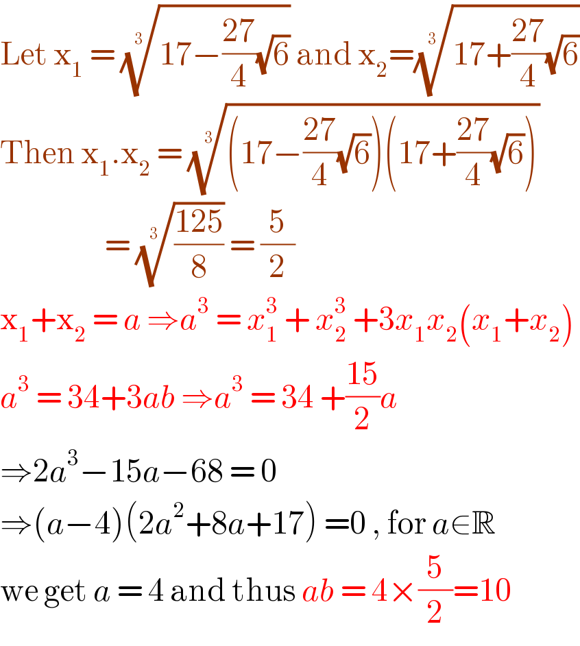 Let x_1  = ((17−((27)/4)(√6)))^(1/(3 ))  and x_2 =((17+((27)/4)(√6)))^(1/(3 ))   Then x_1 .x_2  = (((17−((27)/4)(√6))(17+((27)/4)(√6))))^(1/3)                      = (((125)/8))^(1/(3 ))  = (5/2)  x_1 +x_2  = a ⇒a^3  = x_1 ^3  + x_2 ^3  +3x_1 x_2 (x_1 +x_2 )  a^3  = 34+3ab ⇒a^3  = 34 +((15)/2)a  ⇒2a^3 −15a−68 = 0  ⇒(a−4)(2a^2 +8a+17) =0 , for a∈R  we get a = 4 and thus ab = 4×(5/2)=10  