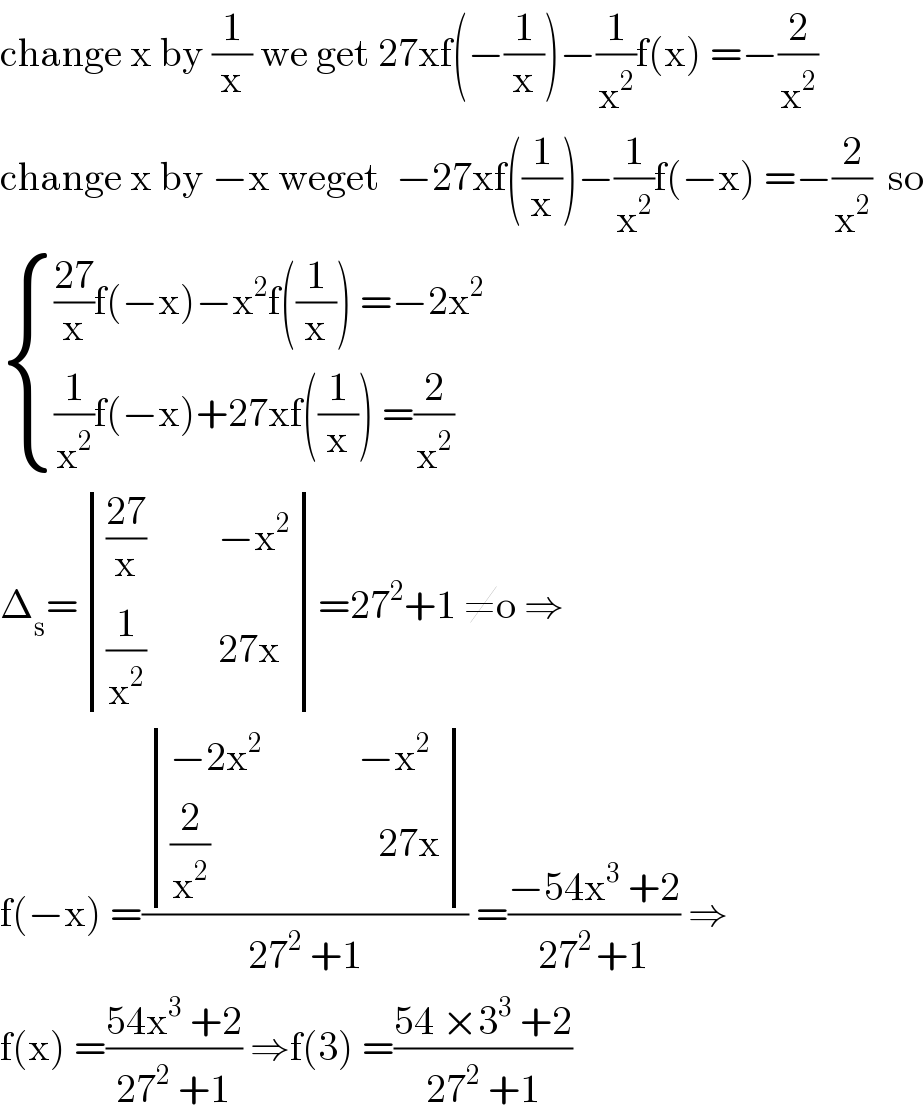 change x by (1/x) we get 27xf(−(1/x))−(1/x^2 )f(x) =−(2/x^2 )  change x by −x weget  −27xf((1/x))−(1/x^2 )f(−x) =−(2/x^2 )  so   { ((((27)/x)f(−x)−x^2 f((1/x)) =−2x^2 )),(((1/x^2 )f(−x)+27xf((1/x)) =(2/x^2 ))) :}  Δ_s = determinant (((((27)/x)         −x^2 )),(((1/x^2 )         27x)))=27^2 +1 ≠o ⇒  f(−x) =( determinant (((−2x^2             −x^2 )),(((2/x^2 )                     27x)))/(27^2  +1)) =((−54x^3  +2)/(27^(2 ) +1)) ⇒  f(x) =((54x^3  +2)/(27^2  +1)) ⇒f(3) =((54 ×3^3  +2)/(27^2  +1))  