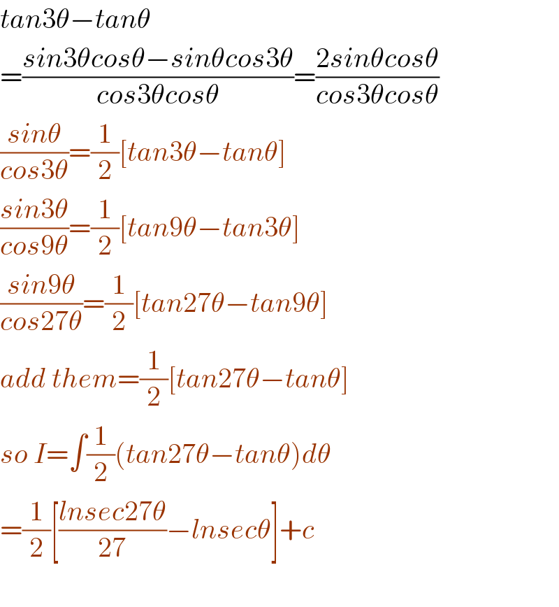 tan3θ−tanθ  =((sin3θcosθ−sinθcos3θ)/(cos3θcosθ))=((2sinθcosθ)/(cos3θcosθ))  ((sinθ)/(cos3θ))=(1/2)[tan3θ−tanθ]  ((sin3θ)/(cos9θ))=(1/2)[tan9θ−tan3θ]  ((sin9θ)/(cos27θ))=(1/2)[tan27θ−tan9θ]  add them=(1/2)[tan27θ−tanθ]  so I=∫(1/2)(tan27θ−tanθ)dθ  =(1/2)[((lnsec27θ)/(27))−lnsecθ]+c    