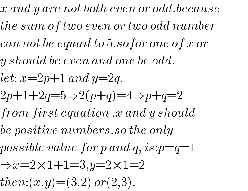 x and y are not both even or odd.because  the sum of two even or two odd number  can not be equail to 5.sofor one of x or  y should be even and one be odd.  let: x=2p+1 and y=2q.  2p+1+2q=5⇒2(p+q)=4⇒p+q=2  from first equation ,x and y should  be positive numbers.so the only  possible value for p and q, is:p=q=1  ⇒x=2×1+1=3,y=2×1=2  then:(x,y)=(3,2) or(2,3).  