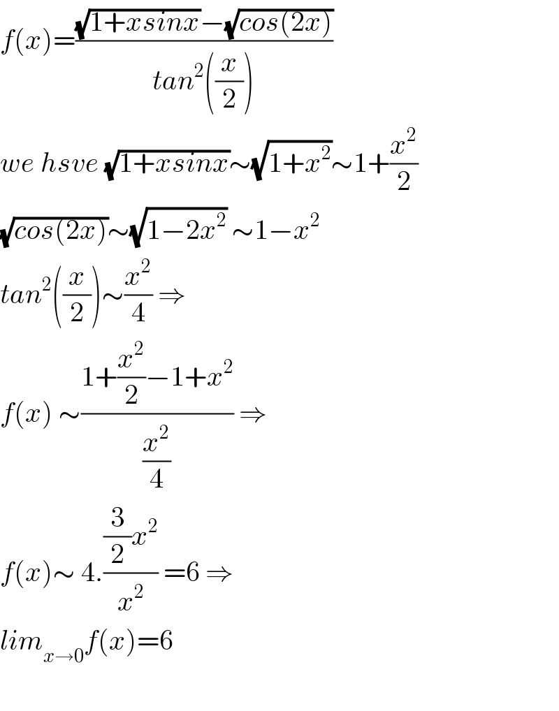 f(x)=(((√(1+xsinx))−(√(cos(2x))))/(tan^2 ((x/2))))  we hsve (√(1+xsinx))∼(√(1+x^2 ))∼1+(x^2 /2)  (√(cos(2x)))∼(√(1−2x^2 )) ∼1−x^2   tan^2 ((x/2))∼(x^2 /4) ⇒  f(x) ∼((1+(x^2 /2)−1+x^2 )/(x^2 /4)) ⇒  f(x)∼ 4.(((3/2)x^2 )/x^2 ) =6 ⇒  lim_(x→0) f(x)=6    