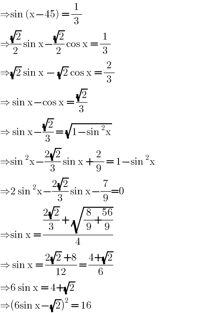 ⇒sin (x−45) = (1/3)  ⇒((√2)/2) sin x−((√2)/2) cos x = (1/3)  ⇒(√2) sin x − (√2) cos x = (2/3)  ⇒ sin x−cos x = ((√2)/3)  ⇒ sin x−((√2)/3) = (√(1−sin^2 x))  ⇒sin^2 x−((2(√2))/3) sin x +(2/9) = 1−sin^2 x  ⇒2 sin^2 x−((2(√2))/3) sin x−(7/9)=0  ⇒sin x = ((((2(√2))/3) + (√((8/9)+((56)/9))))/4)  ⇒ sin x = ((2(√2) +8)/(12)) = ((4+(√2))/6)  ⇒6 sin x = 4+(√2)  ⇒(6sin x−(√2))^2  = 16  