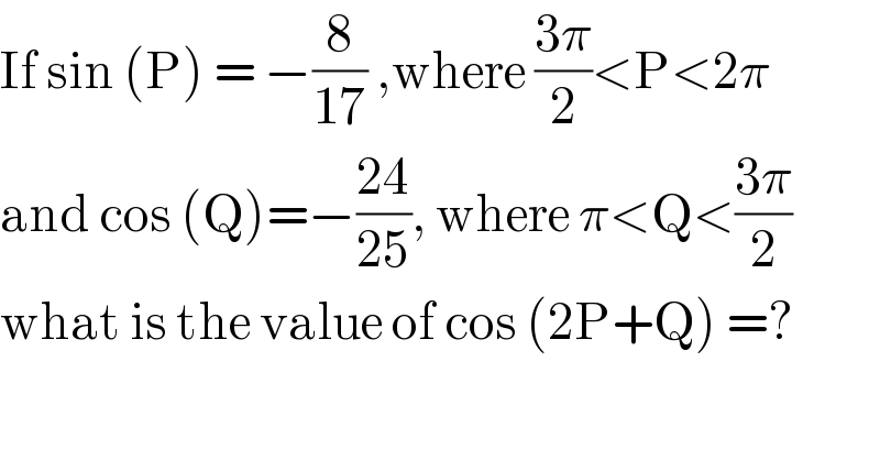 If sin (P) = −(8/(17)) ,where ((3π)/2)<P<2π  and cos (Q)=−((24)/(25)), where π<Q<((3π)/2)  what is the value of cos (2P+Q) =?  