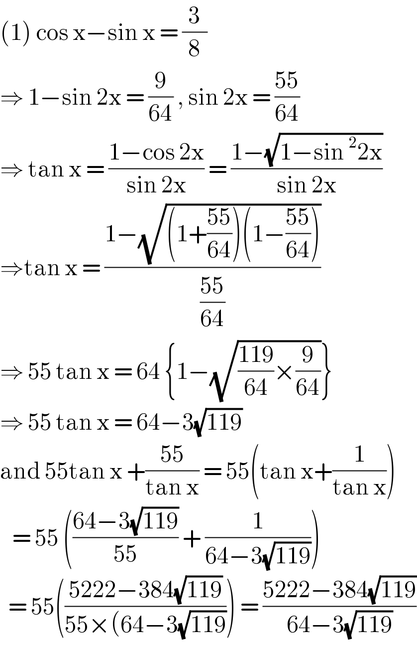 (1) cos x−sin x = (3/8)  ⇒ 1−sin 2x = (9/(64)) , sin 2x = ((55)/(64))  ⇒ tan x = ((1−cos 2x)/(sin 2x)) = ((1−(√(1−sin^2 2x)))/(sin 2x))  ⇒tan x = ((1−(√((1+((55)/(64)))(1−((55)/(64))))))/((55)/(64)))  ⇒ 55 tan x = 64 {1−(√(((119)/(64))×(9/(64))))}  ⇒ 55 tan x = 64−3(√(119))   and 55tan x +((55)/(tan x)) = 55(tan x+(1/(tan x)))     = 55 (((64−3(√(119)))/(55)) + (1/(64−3(√(119)))))    = 55(((5222−384(√(119)))/(55×(64−3(√(119))))) = ((5222−384(√(119)))/(64−3(√(119))))  