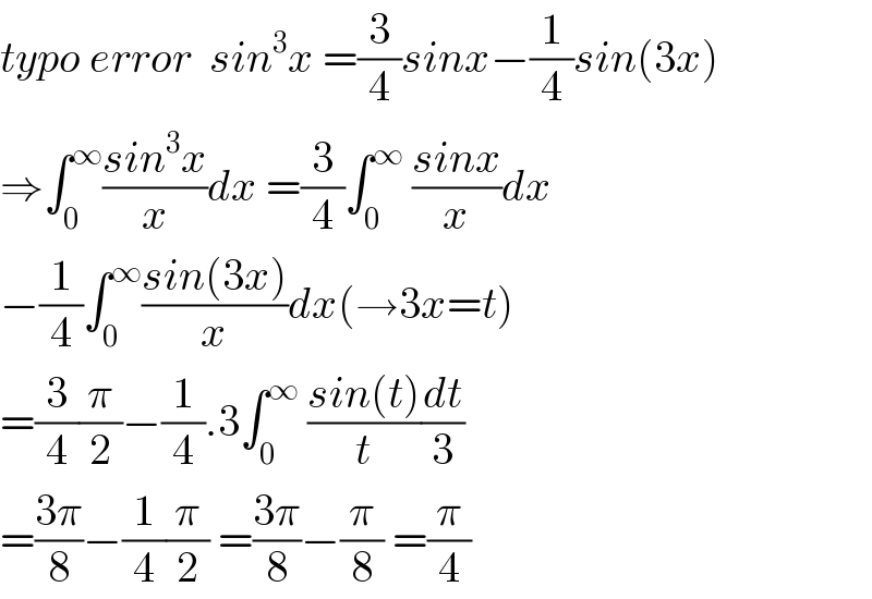 typo error  sin^3 x =(3/4)sinx−(1/4)sin(3x)  ⇒∫_0 ^∞ ((sin^3 x)/x)dx =(3/4)∫_0 ^∞  ((sinx)/x)dx  −(1/4)∫_0 ^∞ ((sin(3x))/x)dx(→3x=t)  =(3/4)(π/2)−(1/4).3∫_0 ^∞  ((sin(t))/t)(dt/3)  =((3π)/8)−(1/4)(π/2) =((3π)/8)−(π/8) =(π/4)  