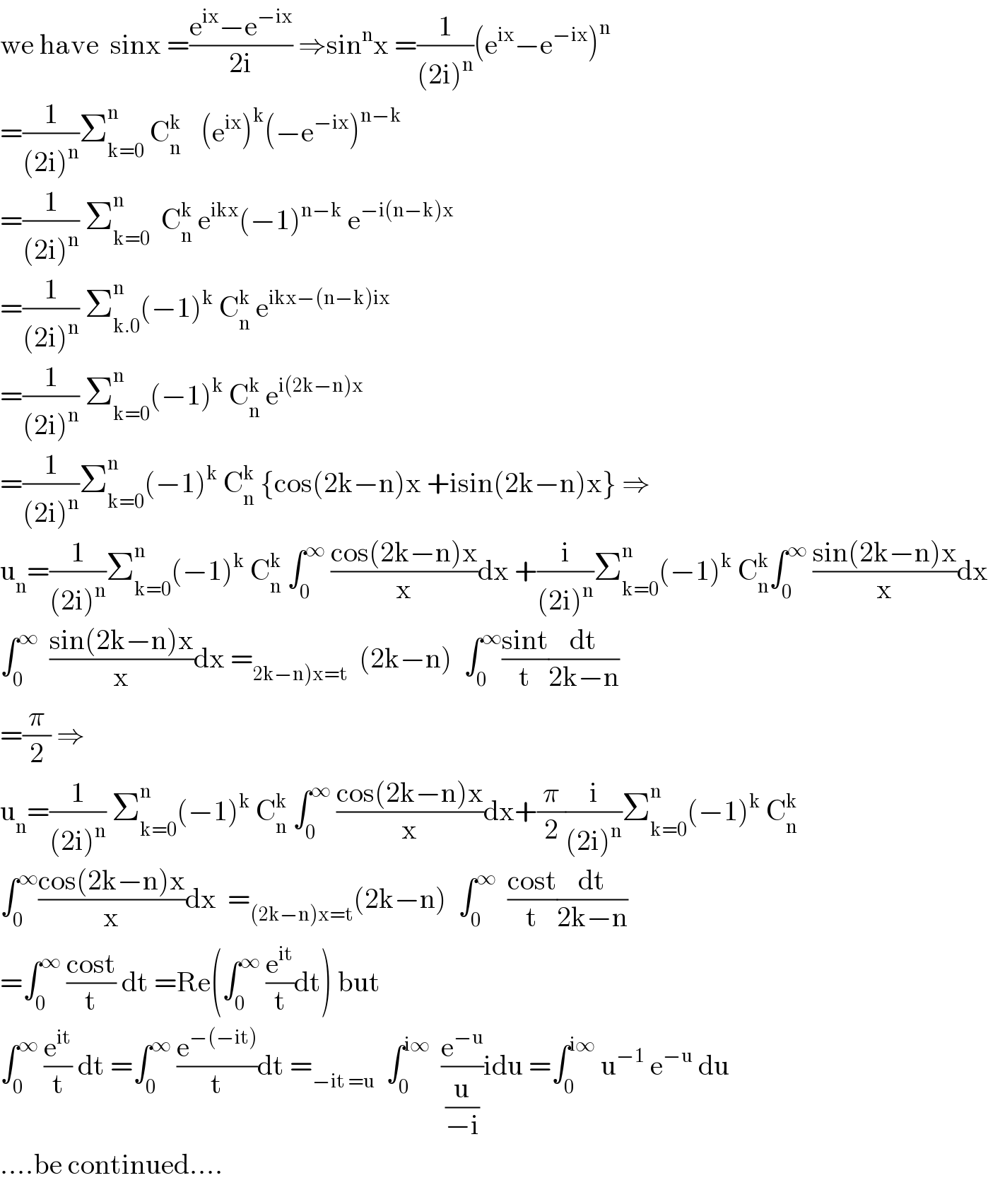 we have  sinx =((e^(ix) −e^(−ix) )/(2i)) ⇒sin^n x =(1/((2i)^n ))(e^(ix) −e^(−ix) )^n   =(1/((2i)^n ))Σ_(k=0) ^n  C_(n ) ^k    (e^(ix) )^k (−e^(−ix) )^(n−k)   =(1/((2i)^n )) Σ_(k=0) ^n   C_n ^k  e^(ikx) (−1)^(n−k)  e^(−i(n−k)x)   =(1/((2i)^n )) Σ_(k.0) ^n (−1)^k  C_n ^k  e^(ikx−(n−k)ix)   =(1/((2i)^n )) Σ_(k=0) ^n (−1)^k  C_n ^k  e^(i(2k−n)x)   =(1/((2i)^n ))Σ_(k=0) ^n (−1)^k  C_n ^k  {cos(2k−n)x +isin(2k−n)x} ⇒  u_n =(1/((2i)^n ))Σ_(k=0) ^n (−1)^k  C_n ^k  ∫_0 ^∞  ((cos(2k−n)x)/x)dx +(i/((2i)^n ))Σ_(k=0) ^n (−1)^k  C_n ^k ∫_0 ^∞  ((sin(2k−n)x)/x)dx  ∫_0 ^∞   ((sin(2k−n)x)/x)dx =_(2k−n)x=t)   (2k−n)  ∫_0 ^∞ ((sint)/t)(dt/(2k−n))  =(π/2) ⇒  u_n =(1/((2i)^n )) Σ_(k=0) ^n (−1)^k  C_n ^k  ∫_0 ^∞  ((cos(2k−n)x)/x)dx+(π/2)(i/((2i)^n ))Σ_(k=0) ^n (−1)^k  C_n ^k   ∫_0 ^∞ ((cos(2k−n)x)/x)dx  =_((2k−n)x=t) (2k−n)  ∫_0 ^∞   ((cost)/t)(dt/(2k−n))  =∫_0 ^∞  ((cost)/t) dt =Re(∫_0 ^∞  (e^(it) /t)dt) but  ∫_0 ^∞  (e^(it) /t) dt =∫_0 ^∞  (e^(−(−it)) /t)dt =_(−it =u)   ∫_0 ^(i∞)   (e^(−u) /(u/(−i)))idu =∫_0 ^(i∞)  u^(−1)  e^(−u)  du  ....be continued....  