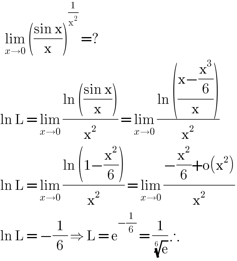   lim_(x→0)  (((sin x)/x))^(1/x^2 )  =?  ln L = lim_(x→0)  ((ln (((sin x)/x)))/x^2 ) = lim_(x→0)  ((ln (((x−(x^3 /6))/x)))/x^2 )  ln L = lim_(x→0)  ((ln (1−(x^2 /6)))/x^2 ) = lim_(x→0)  ((−(x^2 /6)+o(x^2 ))/x^2 )  ln L = −(1/6) ⇒ L = e^(−(1/6))  = (1/( (e)^(1/(6 )) )) ∴  
