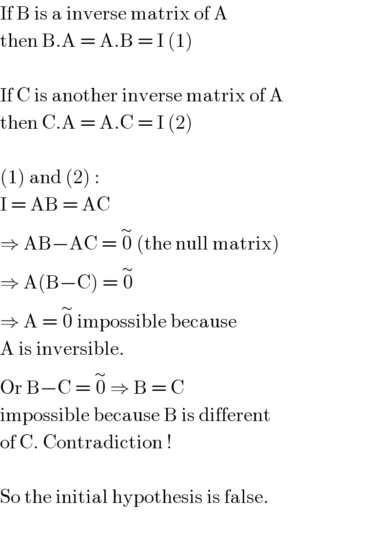If B is a inverse matrix of A  then B.A = A.B = I (1)    If C is another inverse matrix of A  then C.A = A.C = I (2)    (1) and (2) :  I = AB = AC  ⇒ AB−AC = 0^∼  (the null matrix)  ⇒ A(B−C) = 0^∼   ⇒ A = 0^∼  impossible because  A is inversible.  Or B−C = 0^∼  ⇒ B = C  impossible because B is different  of C. Contradiction !    So the initial hypothesis is false.    