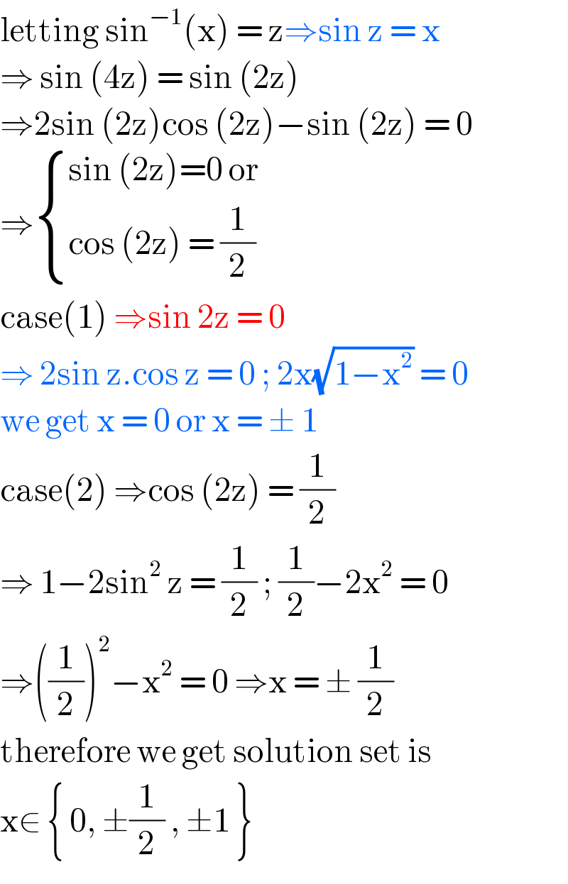 letting sin^(−1) (x) = z⇒sin z = x  ⇒ sin (4z) = sin (2z)   ⇒2sin (2z)cos (2z)−sin (2z) = 0  ⇒ { ((sin (2z)=0 or)),((cos (2z) = (1/2))) :}  case(1) ⇒sin 2z = 0  ⇒ 2sin z.cos z = 0 ; 2x(√(1−x^2 )) = 0  we get x = 0 or x = ± 1  case(2) ⇒cos (2z) = (1/2)  ⇒ 1−2sin^2  z = (1/2) ; (1/2)−2x^2  = 0   ⇒((1/2))^2 −x^2  = 0 ⇒x = ± (1/2)  therefore we get solution set is   x∈ { 0, ±(1/2) , ±1 }  