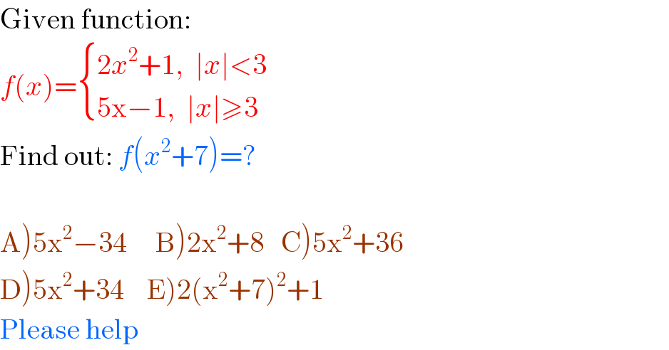 Given function:  f(x)= { ((2x^2 +1,  ∣x∣<3)),((5x−1,  ∣x∣≥3)) :}  Find out: f(x^2 +7)=?    A)5x^2 −34     B)2x^2 +8   C)5x^2 +36  D)5x^2 +34    E)2(x^2 +7)^2 +1  Please help  