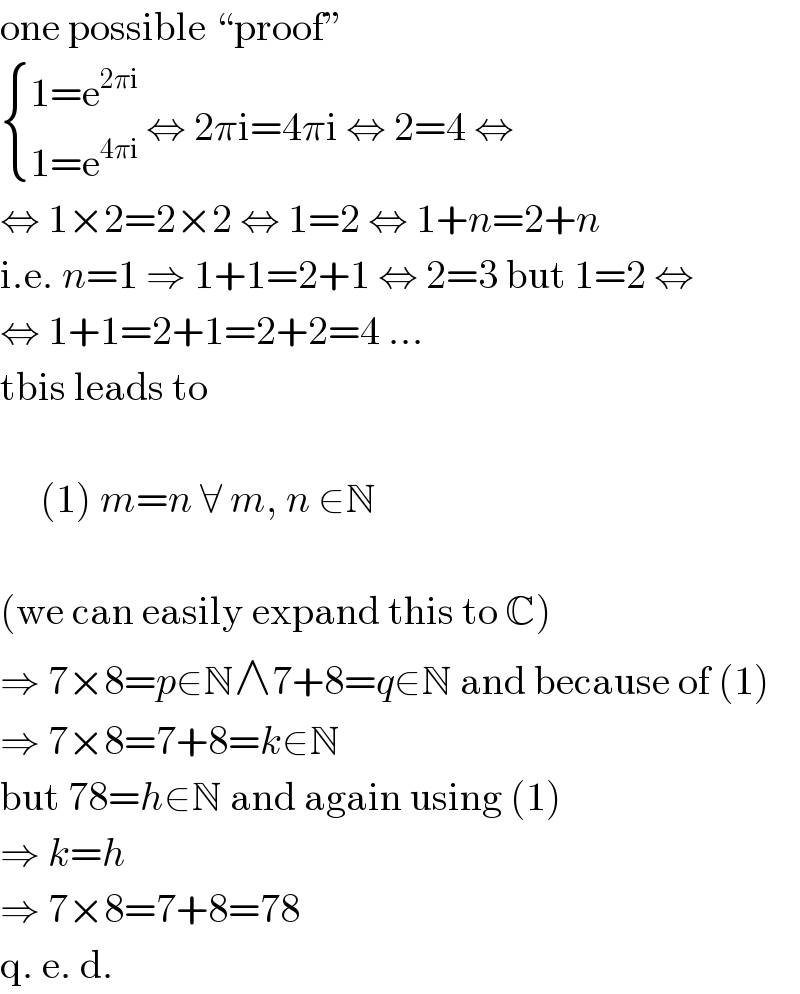 one possible “proof”   { ((1=e^(2πi) )),((1=e^(4πi) )) :} ⇔ 2πi=4πi ⇔ 2=4 ⇔  ⇔ 1×2=2×2 ⇔ 1=2 ⇔ 1+n=2+n  i.e. n=1 ⇒ 1+1=2+1 ⇔ 2=3 but 1=2 ⇔  ⇔ 1+1=2+1=2+2=4 ...  tbis leads to         (1) m=n ∀ m, n ∈N    (we can easily expand this to C)  ⇒ 7×8=p∈N∧7+8=q∈N and because of (1)  ⇒ 7×8=7+8=k∈N  but 78=h∈N and again using (1)  ⇒ k=h  ⇒ 7×8=7+8=78  q. e. d.  