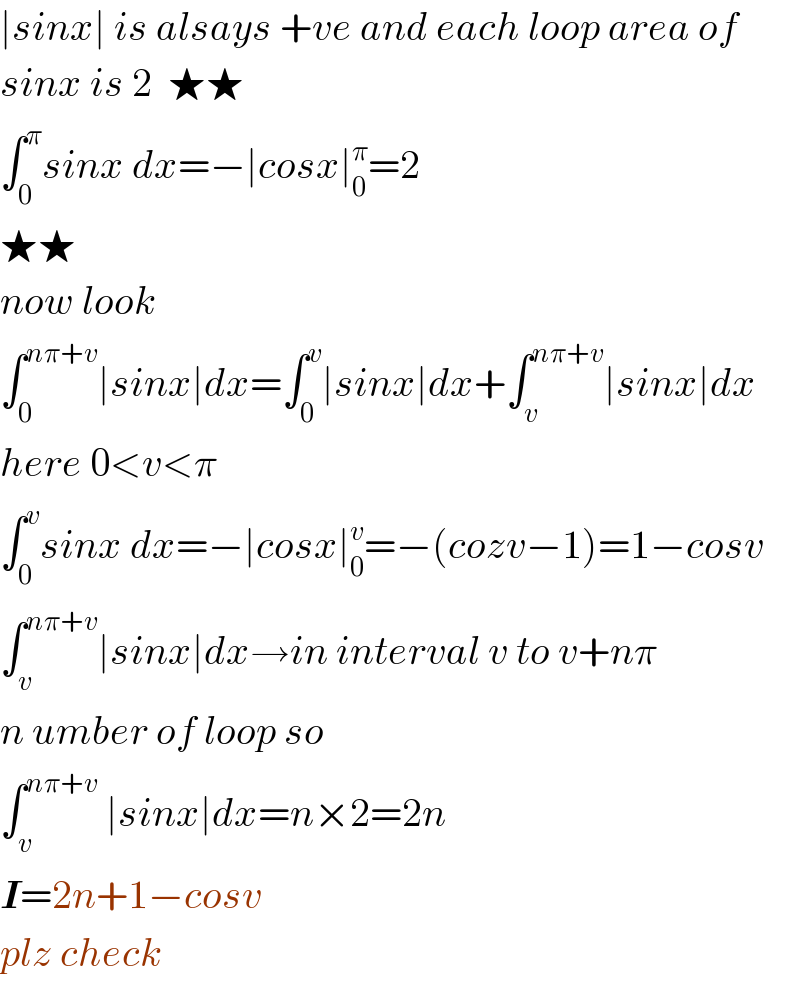 ∣sinx∣ is alsays +ve and each loop area of  sinx is 2  ★★   ∫_0 ^π sinx dx=−∣cosx∣_0 ^π =2  ★★  now look  ∫_0 ^(nπ+v) ∣sinx∣dx=∫_0 ^v ∣sinx∣dx+∫_v ^(nπ+v) ∣sinx∣dx  here 0<v<π  ∫_0 ^v sinx dx=−∣cosx∣_0 ^v =−(cozv−1)=1−cosv  ∫_v ^(nπ+v) ∣sinx∣dx→in interval v to v+nπ  n umber of loop so  ∫_v ^(nπ+v)  ∣sinx∣dx=n×2=2n  I=2n+1−cosv  plz check  