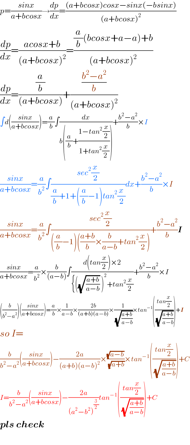 p=((sinx)/(a+bcosx))→(dp/dx)=(((a+bcosx)cosx−sinx(−bsinx))/((a+bcosx)^2 ))  (dp/dx)=((acosx+b)/((a+bcosx)^2 ))=(((a/b)(bcosx+a−a)+b)/((a+bcosx)^2 ))  (dp/dx)=((a/b)/((a+bcosx)))+(((b^2 −a^2 )/b)/((a+bcosx)^2 ))  ∫d(((sinx)/(a+bcosx)))=(a/b)∫(dx/(b((a/b)+((1−tan^2 (x/2))/(1+tan^2 (x/2))))))+((b^2 −a^2 )/b)×I  ((sinx)/(a+bcosx))=(a/b^2 )∫((sec^2 (x/2))/((a/b)+1+((a/b)−1)tan^2 (x/2)))dx+((b^2 −a^2 )/b)×I  ((sinx)/(a+bcosx))=(a/b^2 )∫((sec^2 (x/2))/(((a/b)−1)(((a+b)/b)×(b/(a−b))+tan^2 (x/2))))+((b^2 −a^2 )/b)I  ((sinx)/(a+bcosx))=(a/b^2 )×(b/((a−b)))∫((d(tan(x/2))×2)/({((√((a+b)/(a−b))) )^2 +tan^2 (x/2)))+((b^2 −a^2 )/b)×I  ((b/(b^2 −a^2 )))(((sinx)/(a+bcosx)))=(a/b)×(1/(a−b))×((2b)/((a+b)(a−b)))×(1/( (√((a+b)/(a−b)))))×tan^(−1) (((tan(x/2))/( (√((a+b)/(a−b))))))+I  so I=  (b/(b^2 −a^2 ))(((sinx)/(a+bcosx)))−((2a)/((a+b)(a−b)^2 ))×((√(a−b))/( (√(a+b))))×tan^(−1) (((tan(x/2))/( (√((a+b)/(a−b))))))+C  I=(b/(b^2 −a^2 ))(((sinx)/(a+bcosx)))−((2a)/((a^2 −b^2 )^(3/2) ))tan^(−1) (((tan(x/2))/( (√((a+b)/(a−b))))))+C  pls check    