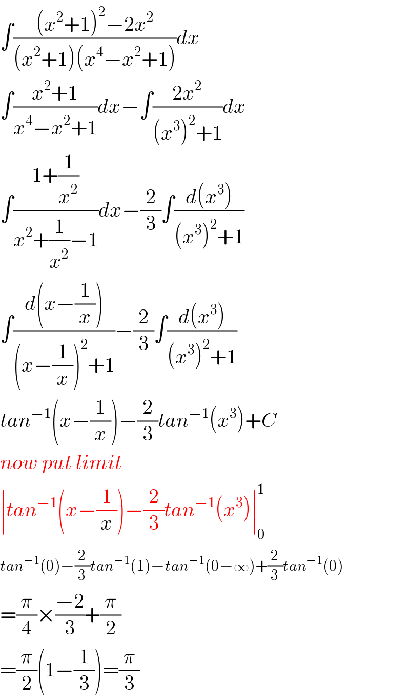 ∫(((x^2 +1)^2 −2x^2 )/((x^2 +1)(x^4 −x^2 +1)))dx  ∫((x^2 +1)/(x^4 −x^2 +1))dx−∫((2x^2 )/((x^3 )^2 +1))dx  ∫((1+(1/x^2 ))/(x^2 +(1/x^2 )−1))dx−(2/3)∫((d(x^3 ))/((x^3 )^2 +1))  ∫((d(x−(1/x)))/((x−(1/x))^2 +1))−(2/3)∫((d(x^3 ))/((x^3 )^2 +1))  tan^(−1) (x−(1/x))−(2/3)tan^(−1) (x^3 )+C  now put limit  ∣tan^(−1) (x−(1/x))−(2/3)tan^(−1) (x^3 )∣_0 ^1   tan^(−1) (0)−(2/3)tan^(−1) (1)−tan^(−1) (0−∞)+(2/3)tan^(−1) (0)  =(π/4)×((−2)/3)+(π/2)  =(π/2)(1−(1/3))=(π/3)  