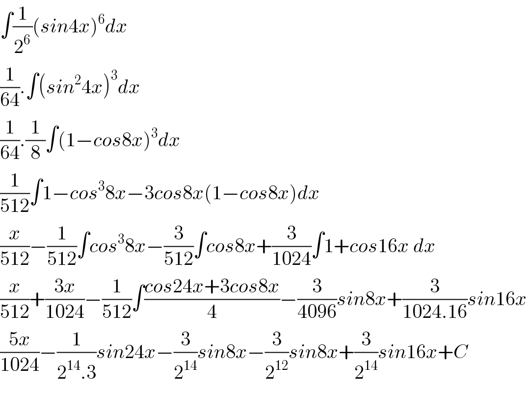 ∫(1/2^6 )(sin4x)^6 dx  (1/(64)).∫(sin^2 4x)^3 dx  (1/(64)).(1/8)∫(1−cos8x)^3 dx  (1/(512))∫1−cos^3 8x−3cos8x(1−cos8x)dx  (x/(512))−(1/(512))∫cos^3 8x−(3/(512))∫cos8x+(3/(1024))∫1+cos16x dx  (x/(512))+((3x)/(1024))−(1/(512))∫((cos24x+3cos8x)/4)−(3/(4096))sin8x+(3/(1024.16))sin16x  ((5x)/(1024))−(1/(2^(14) .3))sin24x−(3/2^(14) )sin8x−(3/2^(12) )sin8x+(3/2^(14) )sin16x+C    