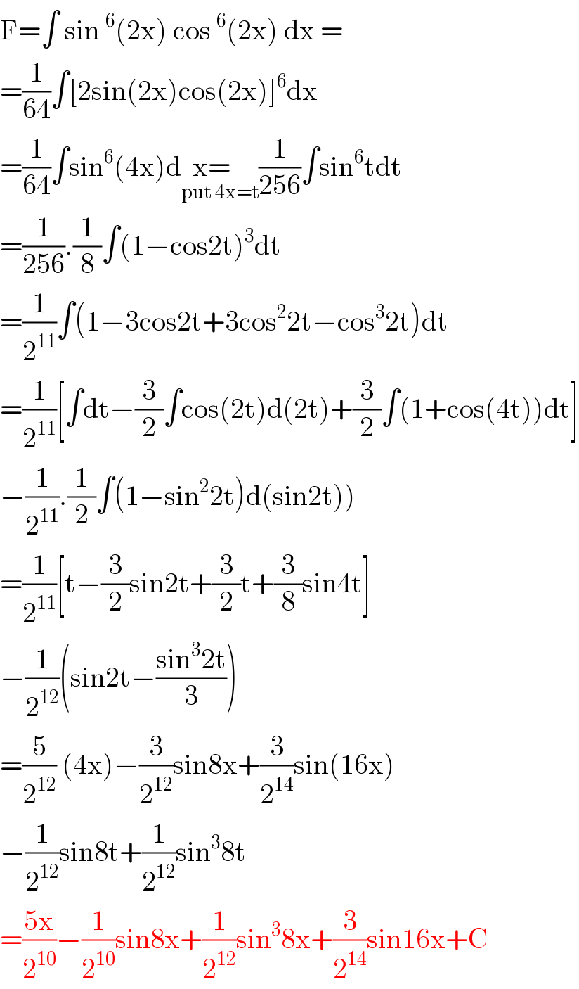 F=∫ sin^6 (2x) cos^6 (2x) dx =  =(1/(64))∫[2sin(2x)cos(2x)]^6 dx  =(1/(64))∫sin^6 (4x)dx=   _(put 4x=t) (1/(256))∫sin^6 tdt  =(1/(256)).(1/8)∫(1−cos2t)^3 dt  =(1/2^(11) )∫(1−3cos2t+3cos^2 2t−cos^3 2t)dt  =(1/2^(11) )[∫dt−(3/2)∫cos(2t)d(2t)+(3/2)∫(1+cos(4t))dt]  −(1/2^(11) ).(1/2)∫(1−sin^2 2t)d(sin2t))  =(1/2^(11) )[t−(3/2)sin2t+(3/2)t+(3/8)sin4t]  −(1/2^(12) )(sin2t−((sin^3 2t)/3))  =(5/2^(12) ) (4x)−(3/2^(12) )sin8x+(3/2^(14) )sin(16x)  −(1/2^(12) )sin8t+(1/2^(12) )sin^3 8t  =((5x)/2^(10) )−(1/2^(10) )sin8x+(1/2^(12) )sin^3 8x+(3/2^(14) )sin16x+C  
