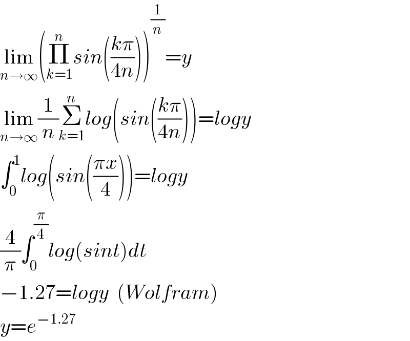 lim_(n→∞) (Π_(k=1) ^n sin(((kπ)/(4n))))^(1/n) =y  lim_(n→∞) (1/n)Σ_(k=1) ^n log(sin(((kπ)/(4n))))=logy  ∫_0 ^1 log(sin(((πx)/4)))=logy  (4/π)∫_0 ^(π/4) log(sint)dt  −1.27=logy  (Wolfram)  y=e^(−1.27)   