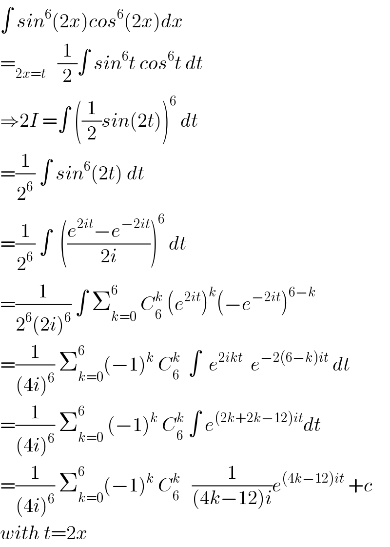 ∫ sin^6 (2x)cos^6 (2x)dx  =_(2x=t)    (1/2)∫ sin^6 t cos^6 t dt  ⇒2I =∫ ((1/2)sin(2t))^6  dt  =(1/2^6 ) ∫ sin^6 (2t) dt  =(1/2^6 ) ∫  (((e^(2it) −e^(−2it) )/(2i)))^6  dt  =(1/(2^6 (2i)^6 )) ∫ Σ_(k=0) ^6  C_6 ^k  (e^(2it) )^k (−e^(−2it) )^(6−k)   =(1/((4i)^6 )) Σ_(k=0) ^6 (−1)^k  C_6 ^k   ∫  e^(2ikt)   e^(−2(6−k)it)  dt  =(1/((4i)^6 )) Σ_(k=0) ^6  (−1)^k  C_6 ^k  ∫ e^((2k+2k−12)it) dt  =(1/((4i)^6 )) Σ_(k=0) ^6 (−1)^k  C_6 ^k    (1/((4k−12)i))e^((4k−12)it)  +c  with t=2x  