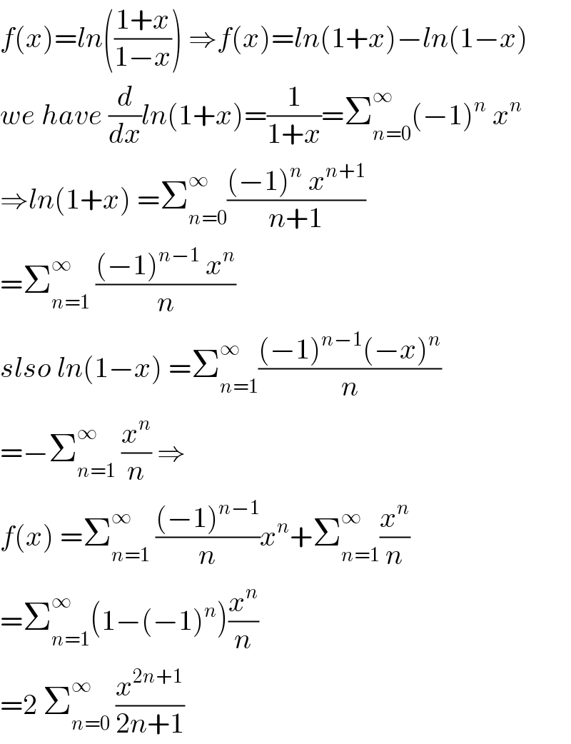 f(x)=ln(((1+x)/(1−x))) ⇒f(x)=ln(1+x)−ln(1−x)  we have (d/dx)ln(1+x)=(1/(1+x))=Σ_(n=0) ^∞ (−1)^n  x^n   ⇒ln(1+x) =Σ_(n=0) ^∞ (((−1)^n  x^(n+1) )/(n+1))  =Σ_(n=1) ^∞  (((−1)^(n−1)  x^n )/n)  slso ln(1−x) =Σ_(n=1) ^∞ (((−1)^(n−1) (−x)^n )/n)  =−Σ_(n=1) ^∞  (x^n /n) ⇒  f(x) =Σ_(n=1) ^∞  (((−1)^(n−1) )/n)x^n +Σ_(n=1) ^∞ (x^n /n)  =Σ_(n=1) ^∞ (1−(−1)^n )(x^n /n)  =2 Σ_(n=0) ^∞  (x^(2n+1) /(2n+1))  