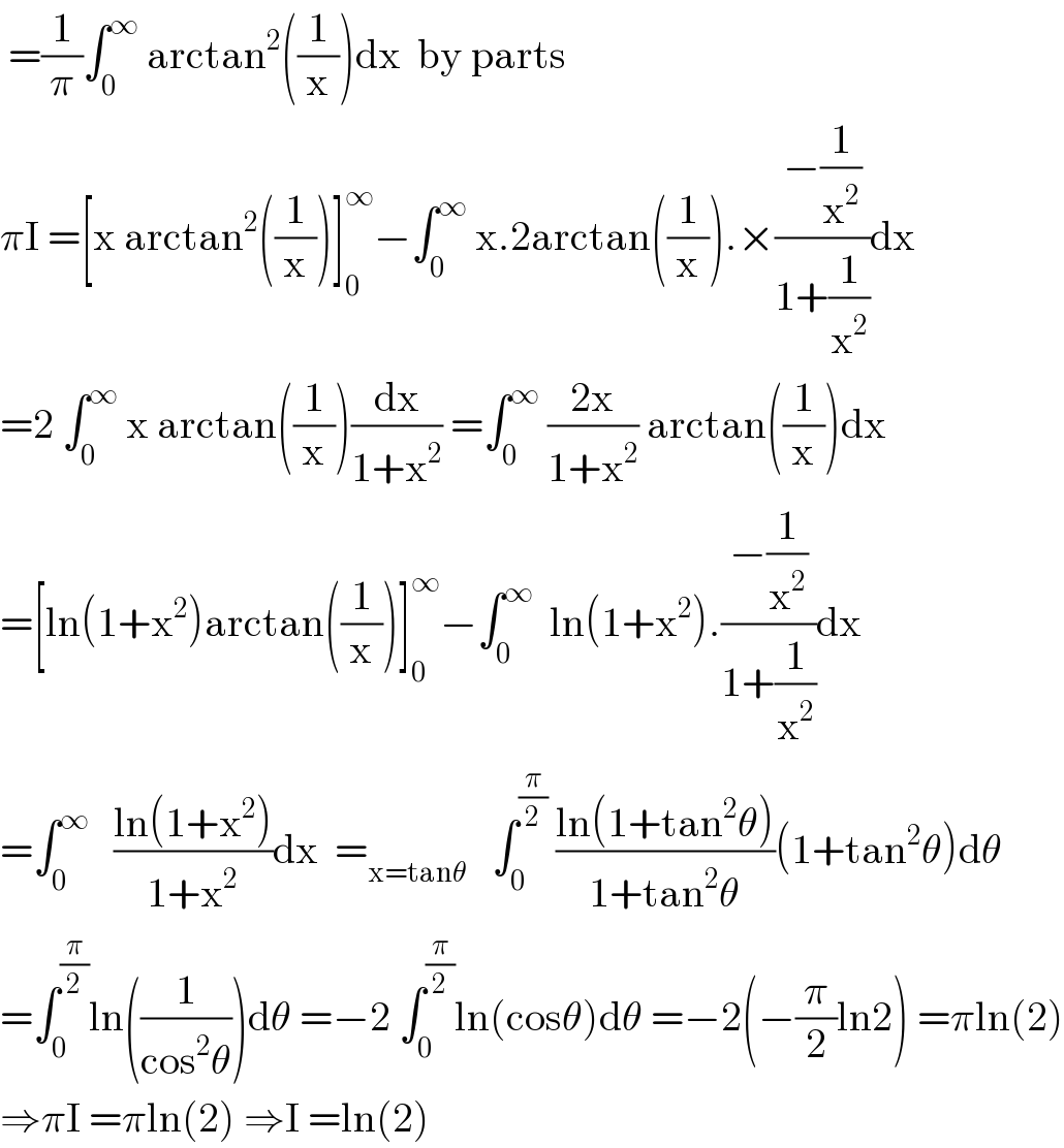  =(1/π)∫_0 ^∞  arctan^2 ((1/x))dx  by parts   πI =[x arctan^2 ((1/x))]_0 ^∞ −∫_0 ^∞  x.2arctan((1/x)).×((−(1/x^2 ))/(1+(1/x^2 )))dx  =2 ∫_0 ^∞  x arctan((1/x))(dx/(1+x^2 )) =∫_0 ^∞  ((2x)/(1+x^2 )) arctan((1/x))dx  =[ln(1+x^2 )arctan((1/x))]_0 ^∞ −∫_0 ^∞   ln(1+x^2 ).((−(1/x^2 ))/(1+(1/x^2 )))dx  =∫_0 ^∞    ((ln(1+x^2 ))/(1+x^2 ))dx  =_(x=tanθ)    ∫_0 ^(π/2)  ((ln(1+tan^2 θ))/(1+tan^2 θ))(1+tan^2 θ)dθ  =∫_0 ^(π/2) ln((1/(cos^2 θ)))dθ =−2 ∫_0 ^(π/2) ln(cosθ)dθ =−2(−(π/2)ln2) =πln(2)  ⇒πI =πln(2) ⇒I =ln(2)  