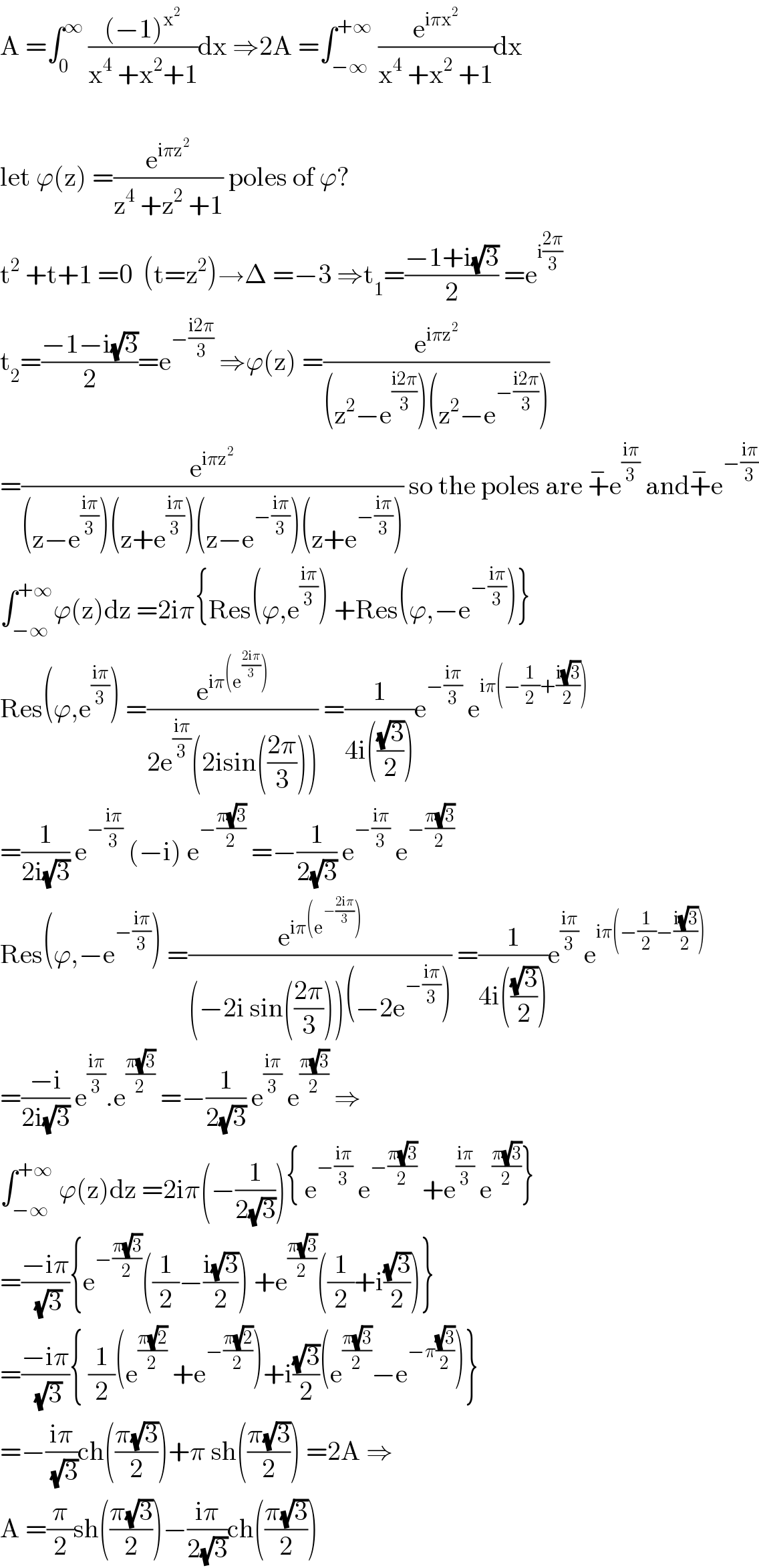 A =∫_0 ^∞  (((−1)^x^2  )/(x^4  +x^2 +1))dx ⇒2A =∫_(−∞) ^(+∞)  (e^(iπx^2 ) /(x^4  +x^2  +1))dx    let ϕ(z) =(e^(iπz^2 ) /(z^4  +z^2  +1)) poles of ϕ?  t^2  +t+1 =0  (t=z^2 )→Δ =−3 ⇒t_1 =((−1+i(√3))/2) =e^(i((2π)/3))   t_2 =((−1−i(√3))/2)=e^(−((i2π)/3))  ⇒ϕ(z) =(e^(iπz^2 ) /((z^2 −e^((i2π)/3) )(z^2 −e^(−((i2π)/3)) )))  =(e^(iπz^2 ) /((z−e^((iπ)/3) )(z+e^((iπ)/3) )(z−e^(−((iπ)/3)) )(z+e^(−((iπ)/3)) ))) so the poles are +^− e^((iπ)/3)  and+^− e^(−((iπ)/3))   ∫_(−∞) ^(+∞) ϕ(z)dz =2iπ{Res(ϕ,e^((iπ)/3) ) +Res(ϕ,−e^(−((iπ)/3)) )}  Res(ϕ,e^((iπ)/3) ) =(e^(iπ(e^((2iπ)/3) )) /(2e^((iπ)/3) (2isin(((2π)/3))))) =(1/(4i(((√3)/2))))e^(−((iπ)/3))  e^(iπ(−(1/2)+((i(√3))/2)))   =(1/(2i(√3))) e^(−((iπ)/3))  (−i) e^(−((π(√3))/2))  =−(1/(2(√3))) e^(−((iπ)/3))  e^(−((π(√3))/2))   Res(ϕ,−e^(−((iπ)/3)) ) =(e^(iπ(e^(−((2iπ)/3)) )) /((−2i sin(((2π)/3)))(−2e^(−((iπ)/3)) ))) =(1/(4i(((√3)/2))))e^((iπ)/3)  e^(iπ(−(1/2)−((i(√3))/2)))   =((−i)/(2i(√3))) e^((iπ)/3) .e^((π(√3))/2)  =−(1/(2(√3))) e^((iπ)/3)  e^((π(√3))/2)  ⇒  ∫_(−∞) ^(+∞)  ϕ(z)dz =2iπ(−(1/(2(√3)))){ e^(−((iπ)/3))  e^(−((π(√3))/2))  +e^((iπ)/3)  e^((π(√3))/2) }  =((−iπ)/(√3)){e^(−((π(√3))/2)) ((1/2)−((i(√3))/2)) +e^((π(√3))/2) ((1/2)+i((√3)/2))}  =((−iπ)/(√3)){ (1/2)(e^((π(√2))/2)  +e^(−((π(√2))/2)) )+i((√3)/2)(e^((π(√3))/2) −e^(−π((√3)/2)) )}  =−((iπ)/(√3))ch(((π(√3))/2))+π sh(((π(√3))/2)) =2A ⇒  A =(π/2)sh(((π(√3))/2))−((iπ)/(2(√3)))ch(((π(√3))/2))  