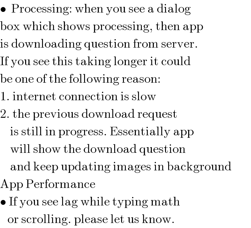 •  Processing: when you see a dialog  box which shows processing, then app  is downloading question from server.  If you see this taking longer it could  be one of the following reason:  1. internet connection is slow  2. the previous download request      is still in progress. Essentially app      will show the download question      and keep updating images in background  App Performance   • If you see lag while typing math     or scrolling. please let us know.  