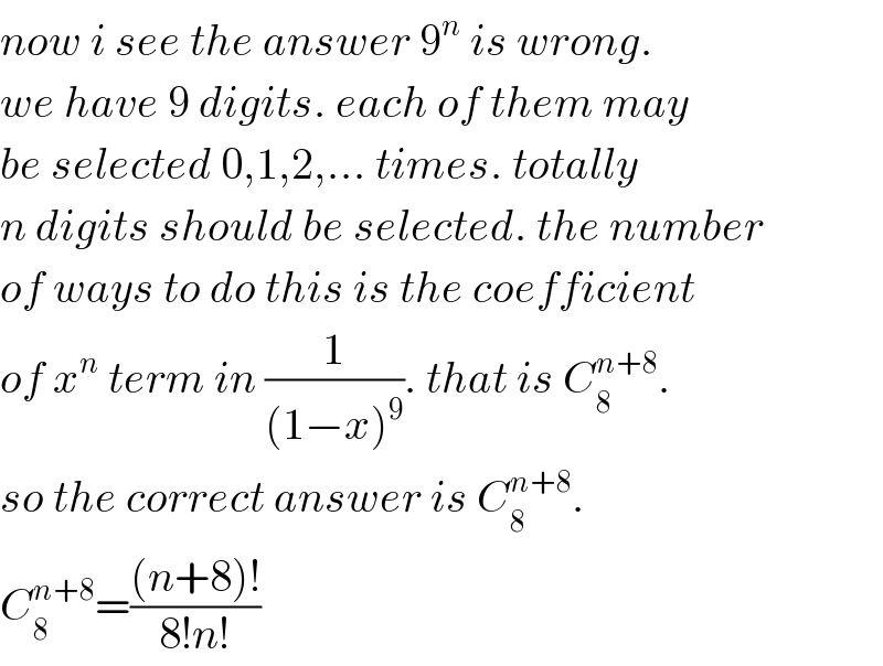 now i see the answer 9^n  is wrong.  we have 9 digits. each of them may  be selected 0,1,2,... times. totally  n digits should be selected. the number  of ways to do this is the coefficient  of x^n  term in (1/((1−x)^9 )). that is C_8 ^(n+8) .  so the correct answer is C_8 ^(n+8) .  C_8 ^(n+8) =(((n+8)!)/(8!n!))  