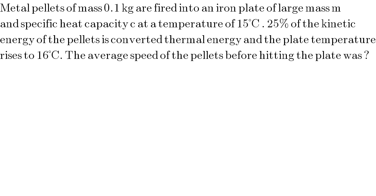 Metal pellets of mass 0.1 kg are fired into an iron plate of large mass m  and specific heat capacity c at a temperature of 15°C . 25% of the kinetic  energy of the pellets is converted thermal energy and the plate temperature  rises to 16°C. The average speed of the pellets before hitting the plate was ?  