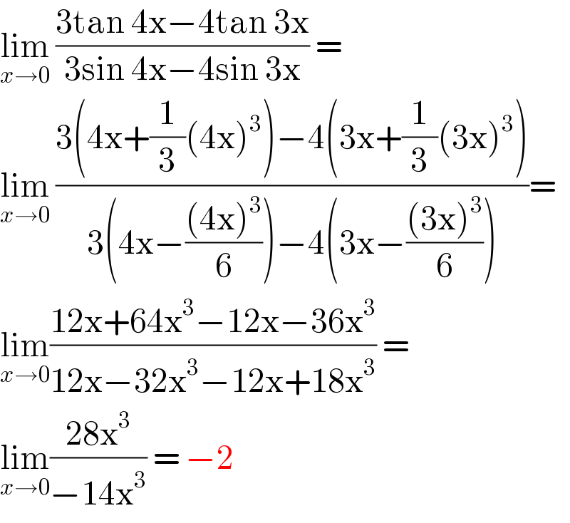 lim_(x→0)  ((3tan 4x−4tan 3x)/(3sin 4x−4sin 3x)) =   lim_(x→0)  ((3(4x+(1/3)(4x)^3 )−4(3x+(1/3)(3x)^3 ))/(3(4x−(((4x)^3 )/6))−4(3x−(((3x)^3 )/6))))=  lim_(x→0) ((12x+64x^3 −12x−36x^3 )/(12x−32x^3 −12x+18x^3 )) =  lim_(x→0) ((28x^3 )/(−14x^3 )) = −2  