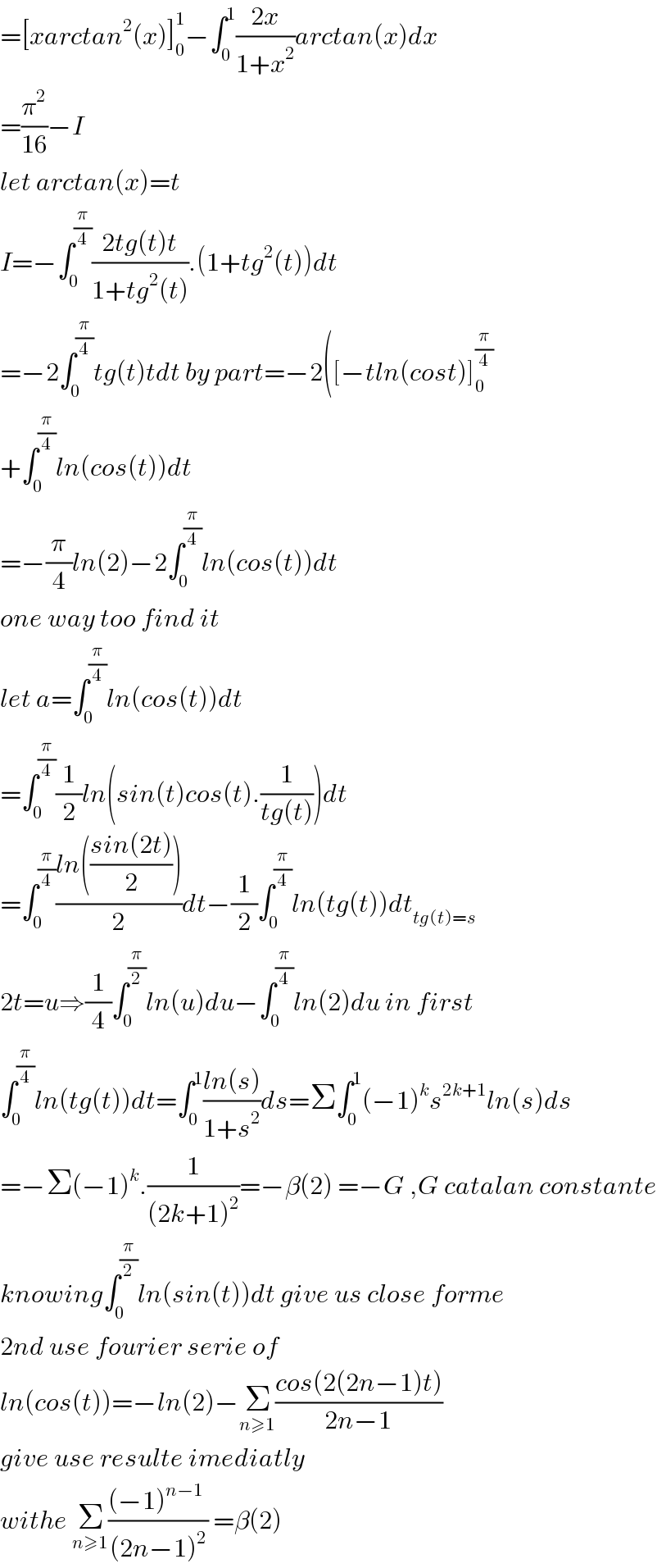 =[xarctan^2 (x)]_0 ^1 −∫_0 ^1 ((2x)/(1+x^2 ))arctan(x)dx  =(π^2 /(16))−I  let arctan(x)=t  I=−∫_0 ^(π/4) ((2tg(t)t)/(1+tg^2 (t))).(1+tg^2 (t))dt  =−2∫_0 ^(π/4) tg(t)tdt by part=−2([−tln(cost)]_0 ^(π/4)   +∫_0 ^(π/4) ln(cos(t))dt  =−(π/4)ln(2)−2∫_0 ^(π/4) ln(cos(t))dt  one way too find it  let a=∫_0 ^(π/4) ln(cos(t))dt  =∫_0 ^(π/4) (1/2)ln(sin(t)cos(t).(1/(tg(t))))dt  =∫_0 ^(π/4) ((ln(((sin(2t))/2)))/2)dt−(1/2)∫_0 ^(π/4) ln(tg(t))dt_(tg(t)=s)   2t=u⇒(1/4)∫_0 ^(π/2) ln(u)du−∫_0 ^(π/4) ln(2)du in first  ∫_0 ^(π/4) ln(tg(t))dt=∫_0 ^1 ((ln(s))/(1+s^2 ))ds=Σ∫_0 ^1 (−1)^k s^(2k+1) ln(s)ds  =−Σ(−1)^k .(1/((2k+1)^2 ))=−β(2) =−G ,G catalan constante  knowing∫_0 ^(π/2) ln(sin(t))dt give us close forme  2nd use fourier serie of   ln(cos(t))=−ln(2)−Σ_(n≥1) ((cos(2(2n−1)t))/(2n−1))  give use resulte imediatly  withe Σ_(n≥1) (((−1)^(n−1)  )/((2n−1)^2 )) =β(2)  