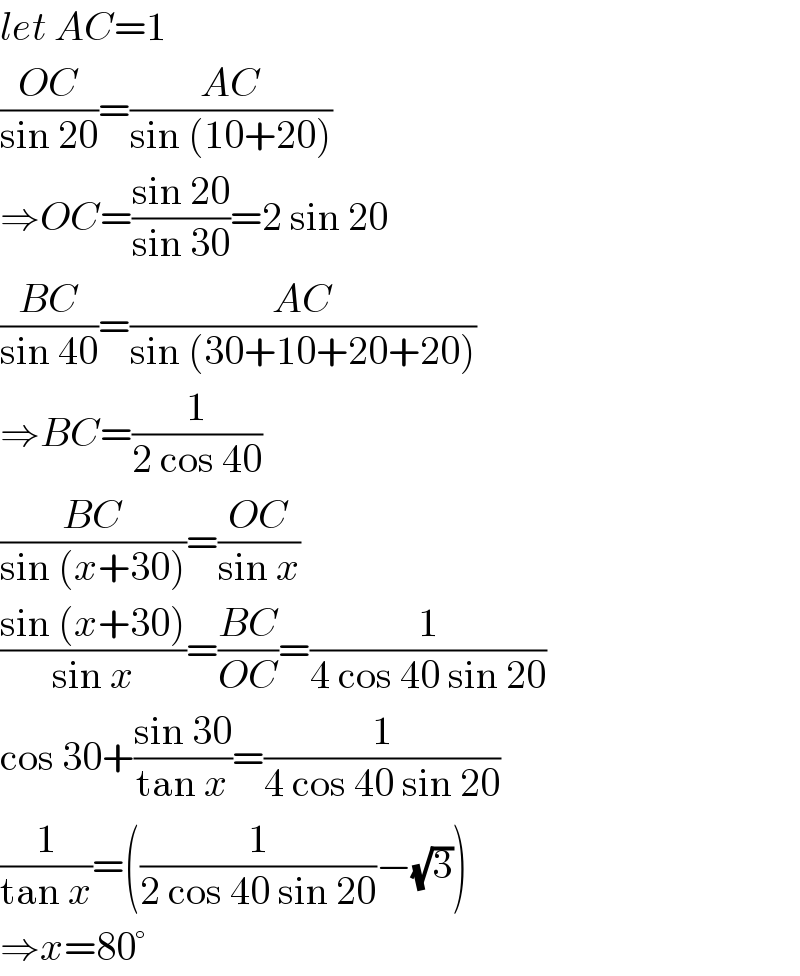 let AC=1  ((OC)/(sin 20))=((AC)/(sin (10+20)))  ⇒OC=((sin 20)/(sin 30))=2 sin 20  ((BC)/(sin 40))=((AC)/(sin (30+10+20+20)))  ⇒BC=(1/(2 cos 40))  ((BC)/(sin (x+30)))=((OC)/(sin x))  ((sin (x+30))/(sin x))=((BC)/(OC))=(1/(4 cos 40 sin 20))  cos 30+((sin 30)/(tan x))=(1/(4 cos 40 sin 20))  (1/(tan x))=((1/(2 cos 40 sin 20))−(√3))  ⇒x=80°  