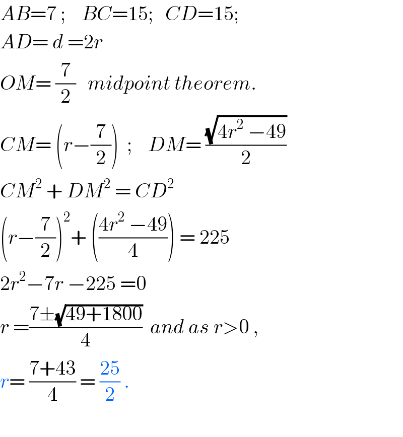 AB=7 ;    BC=15;   CD=15;  AD= d =2r  OM= (7/2)   midpoint theorem.  CM= (r−(7/2))  ;    DM= ((√(4r^2  −49))/2)  CM^2  + DM^2  = CD^2   (r−(7/2))^2 + (((4r^2  −49)/4)) = 225  2r^2 −7r −225 =0  r =((7±(√(49+1800)))/4)  and as r>0 ,  r= ((7+43)/4) = ((25)/2) .    