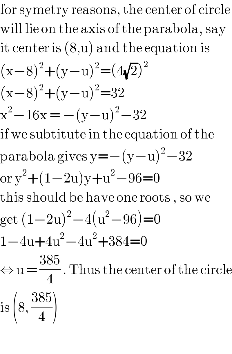 for symetry reasons, the center of circle  will lie on the axis of the parabola, say  it center is (8,u) and the equation is  (x−8)^2 +(y−u)^2 =(4(√2))^2   (x−8)^2 +(y−u)^2 =32  x^2 −16x = −(y−u)^2 −32  if we subtitute in the equation of the  parabola gives y=−(y−u)^2 −32  or y^2 +(1−2u)y+u^2 −96=0  this should be have one roots , so we   get (1−2u)^2 −4(u^2 −96)=0  1−4u+4u^2 −4u^2 +384=0  ⇔ u = ((385)/4) . Thus the center of the circle  is (8, ((385)/4))    