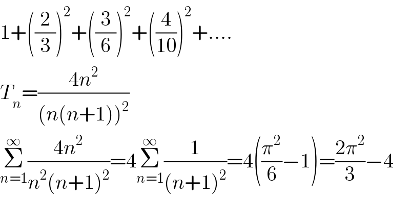 1+((2/3))^2 +((3/6))^2 +((4/(10)))^2 +....  T_n =((4n^2 )/((n(n+1))^2 ))  Σ_(n=1) ^∞ ((4n^2 )/(n^2 (n+1)^2 ))=4Σ_(n=1) ^∞ (1/((n+1)^2 ))=4((π^2 /6)−1)=((2π^2 )/3)−4  