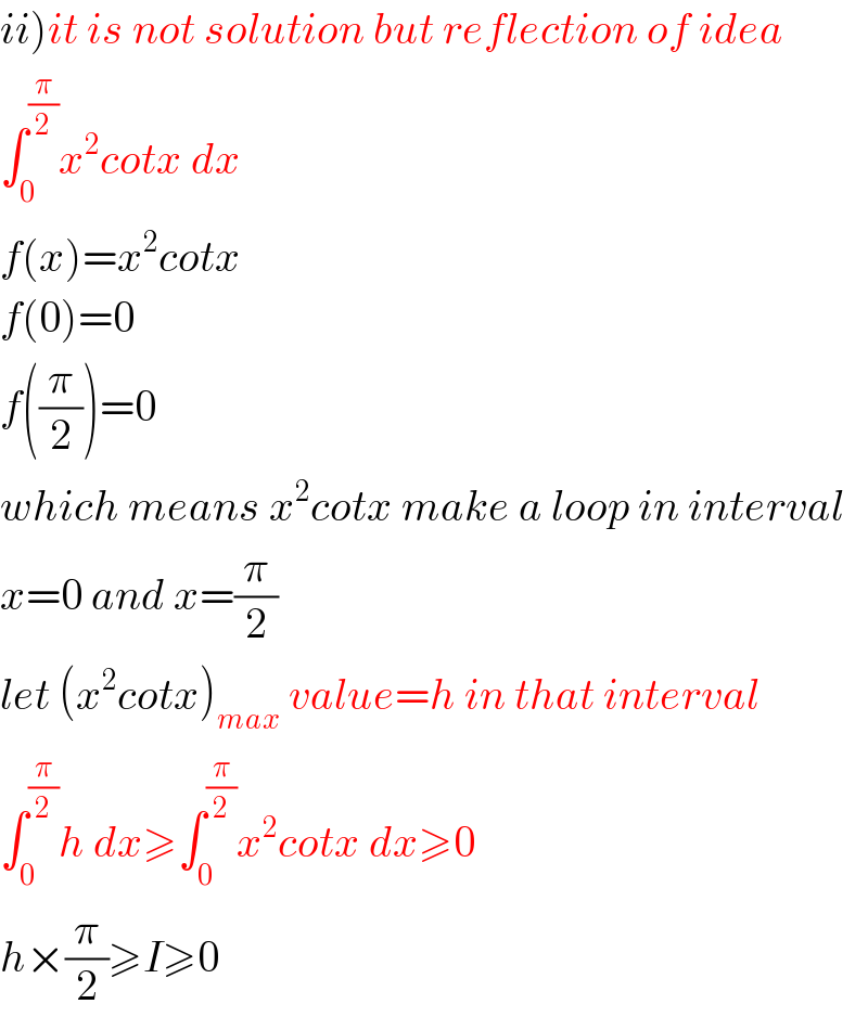 ii)it is not solution but reflection of idea  ∫_0 ^(π/2) x^2 cotx dx  f(x)=x^2 cotx  f(0)=0  f((π/2))=0  which means x^2 cotx make a loop in interval  x=0 and x=(π/2)  let (x^2 cotx)_(max)  value=h in that interval  ∫_0 ^(π/2) h dx≥∫_0 ^(π/2) x^2 cotx dx≥0  h×(π/2)≥I≥0  