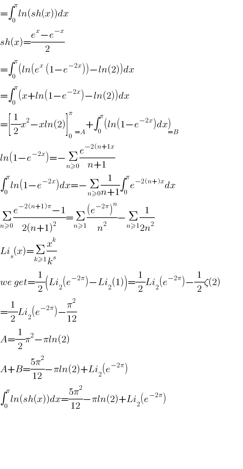 =∫_0 ^π ln(sh(x))dx  sh(x)=((e^x −e^(−x) )/2)  =∫_0 ^π (ln(e^x  (1−e^(−2x) ))−ln(2))dx  =∫_0 ^π (x+ln(1−e^(−2x) )−ln(2))dx  =[(1/2)x^2 −xln(2)]_0 ^π   _(=A) +∫_0 ^π (ln(1−e^(−2x) )dx)_(=B)   ln(1−e^(−2x) )=−Σ_(n≥0) (e^(−2(n+1x) /(n+1))  ∫_0 ^π ln(1−e^(−2x) )dx=−Σ_(n≥0) (1/(n+1))∫_0 ^π e^(−2(n+)x) dx  Σ_(n≥0) ((e^(−2(n+1)π) −1)/(2(n+1)^2 ))=Σ_(n≥1) (((e^(−2π) )^n )/n^2 )−Σ_(n≥1) (1/(2n^2 ))  Li_s (x)=Σ_(k≥1) (x^k /k^s )  we get=(1/2)(Li_2 (e^(−2π) )−Li_2 (1))=(1/2)Li_2 (e^(−2π) )−(1/2)ζ(2)  =(1/2)Li_2 (e^(−2π) )−(π^2 /(12))  A=(1/2)π^2 −πln(2)  A+B=((5π^2 )/(12))−πln(2)+Li_2 (e^(−2π) )  ∫_0 ^π ln(sh(x))dx=((5π^2 )/(12))−πln(2)+Li_2 (e^(−2π) )          