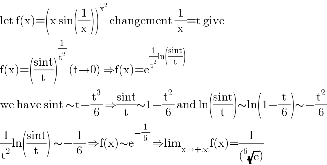 let f(x)=(x sin((1/x)))^x^2   changement (1/x)=t give  f(x)=(((sint)/t))^(1/t^2 )  (t→0) ⇒f(x)=e^((1/t^2 )ln(((sint)/t)))   we have sint ∼t−(t^3 /6) ⇒((sint)/t)∼1−(t^2 /6) and ln(((sint)/t))∼ln(1−(t/6))∼−(t^2 /6)  (1/t^2 )ln(((sint)/t)) ∼−(1/6) ⇒f(x)∼e^(−(1/6))  ⇒lim_(x→+∞) f(x)=(1/((^6 (√e))))  