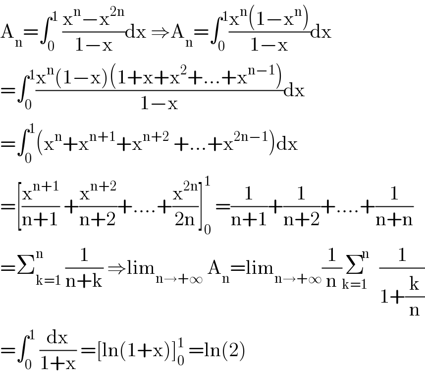 A_n =∫_0 ^1  ((x^n −x^(2n) )/(1−x))dx ⇒A_n =∫_0 ^1 ((x^n (1−x^n ))/(1−x))dx  =∫_0 ^1 ((x^n (1−x)(1+x+x^2 +...+x^(n−1) ))/(1−x))dx  =∫_0 ^1 (x^n +x^(n+1) +x^(n+2)  +...+x^(2n−1) )dx  =[(x^(n+1) /(n+1)) +(x^(n+2) /(n+2))+....+(x^(2n) /(2n))]_0 ^1  =(1/(n+1))+(1/(n+2))+....+(1/(n+n))  =Σ_(k=1) ^n  (1/(n+k)) ⇒lim_(n→+∞)  A_n =lim_(n→+∞) (1/n)Σ^n _(k=1)  (1/(1+(k/n)))  =∫_0 ^1  (dx/(1+x)) =[ln(1+x)]_0 ^1  =ln(2)  