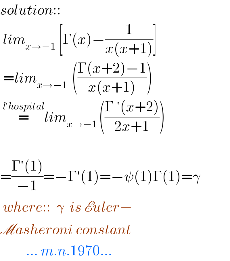 solution::   lim_(x→−1)  [Γ(x)−(1/(x(x+1)))]   =lim_(x→−1 )  (((Γ(x+2)−1)/(x(x+1))))   =^(l′hospital) lim_(x→−1 ) (((Γ ′(x+2))/(2x+1)))        =((Γ′(1))/(−1))=−Γ′(1)=−ψ(1)Γ(1)=γ   where::  γ  is Euler−  Masheroni constant           ... m.n.1970...  