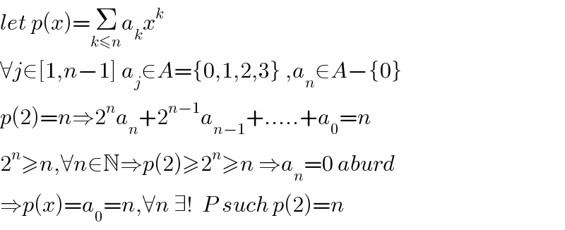 let p(x)=Σ_(k≤n) a_k x^k   ∀j∈[1,n−1] a_j ∈A={0,1,2,3} ,a_n ∈A−{0}  p(2)=n⇒2^n a_n +2^(n−1) a_(n−1) +.....+a_0 =n  2^n ≥n,∀n∈N⇒p(2)≥2^n ≥n ⇒a_n =0 aburd  ⇒p(x)=a_0 =n,∀n ∃!  P such p(2)=n  