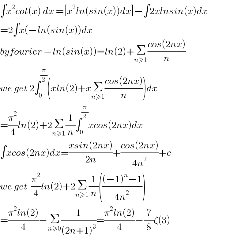∫x^2 cot(x) dx =[x^2 ln(sin(x))dx]−∫2xlnsin(x)dx  =2∫x(−ln(sin(x))dx  byfourier −ln(sin(x))=ln(2)+Σ_(n≥1) ((cos(2nx))/n)  we get 2∫_0 ^(π/2) (xln(2)+xΣ_(n≥1) ((cos(2nx))/n))dx  =(π^2 /4)ln(2)+2Σ_(n≥1) (1/n)∫_0 ^(π/2) xcos(2nx)dx  ∫xcos(2nx)dx=((xsin(2nx))/(2n))+((cos(2nx))/(4n^2 ))+c   we get  (π^2 /4)ln(2)+2Σ_(n≥1) (1/n)((((−1)^n −1)/(4n^2 )))  =((π^2 ln(2))/4)−Σ_(n≥0) (1/((2n+1)^3 ))=((π^2 ln(2))/4)−(7/8)ζ(3)    