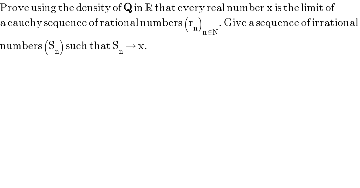 Prove using the density of Q in R that every real number x is the limit of  a cauchy sequence of rational numbers (r_n )_(n∈N) . Give a sequence of irrational   numbers (S_n ) such that S_n  → x.  