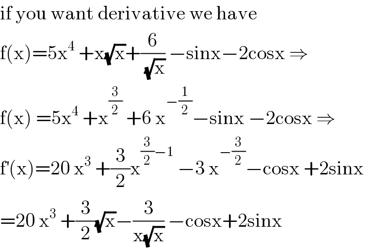 if you want derivative we have  f(x)=5x^4  +x(√x)+(6/(√x)) −sinx−2cosx ⇒  f(x) =5x^4  +x^(3/2)  +6 x^(−(1/2)) −sinx −2cosx ⇒  f^′ (x)=20 x^3  +(3/2)x^((3/2)−1)  −3 x^(−(3/2)) −cosx +2sinx  =20 x^3  +(3/2)(√x)−(3/(x(√x))) −cosx+2sinx  