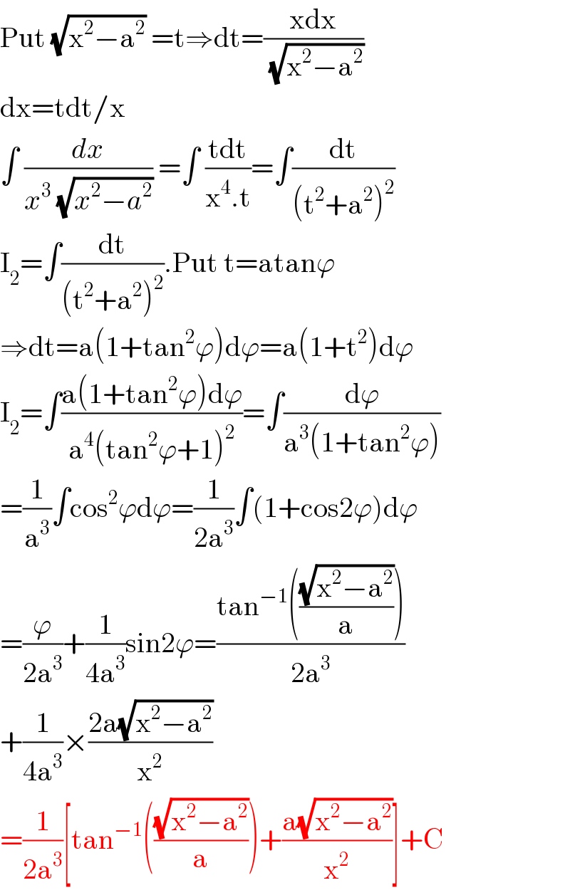 Put (√(x^2 −a^2 )) =t⇒dt=((xdx)/( (√(x^2 −a^2 ))))  dx=tdt/x  ∫ (dx/(x^3  (√(x^2 −a^2 )))) =∫ ((tdt)/(x^4 .t))=∫(dt/((t^2 +a^2 )^2 ))  I_2 =∫(dt/((t^2 +a^2 )^2 )).Put t=atanϕ  ⇒dt=a(1+tan^2 ϕ)dϕ=a(1+t^2 )dϕ  I_2 =∫((a(1+tan^2 ϕ)dϕ)/(a^4 (tan^2 ϕ+1)^2 ))=∫(dϕ/(a^3 (1+tan^2 ϕ)))  =(1/a^3 )∫cos^2 ϕdϕ=(1/(2a^3 ))∫(1+cos2ϕ)dϕ  =(ϕ/(2a^3 ))+(1/(4a^3 ))sin2ϕ=((tan^(−1) (((√(x^2 −a^2 ))/a)))/(2a^3 ))  +(1/(4a^3 ))×((2a(√(x^2 −a^2 )))/x^2 )  =(1/(2a^3 ))[tan^(−1) (((√(x^2 −a^2 ))/a))+((a(√(x^2 −a^2 )))/x^2 )]+C  