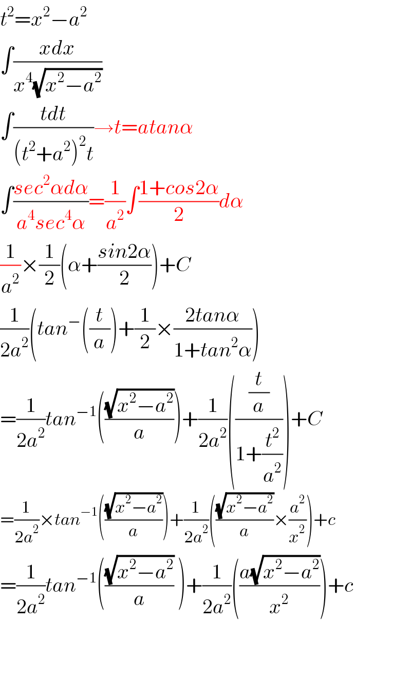 t^2 =x^2 −a^2   ∫((xdx)/(x^4 (√(x^2 −a^2 ))))  ∫((tdt)/((t^2 +a^2 )^2 t))→t=atanα  ∫((sec^2 αdα)/(a^4 sec^4 α))=(1/a^2 )∫((1+cos2α)/2)dα  (1/a^2 )×(1/2)(α+((sin2α)/2))+C  (1/(2a^2 ))(tan^− ((t/a))+(1/2)×((2tanα)/(1+tan^2 α)))  =(1/(2a^2 ))tan^(−1) (((√(x^2 −a^2 ))/a))+(1/(2a^2 ))(((t/a)/(1+(t^2 /a^2 ))))+C  =(1/(2a^2 ))×tan^(−1) (((√(x^2 −a^2 ))/a))+(1/(2a^2 ))(((√(x^2 −a^2 ))/a)×(a^2 /x^2 ))+c  =(1/(2a^2 ))tan^(−1) (((√(x^2 −a^2 ))/a) )+(1/(2a^2 ))(((a(√(x^2 −a^2 )))/x^2 ))+c      