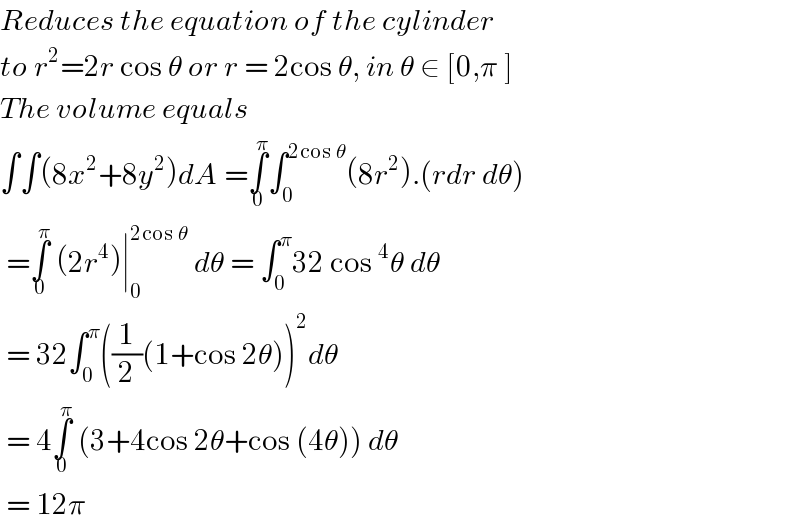 Reduces the equation of the cylinder  to r^2 =2r cos θ or r = 2cos θ, in θ ∈ [0,π ]  The volume equals   ∫∫(8x^2 +8y^2 )dA =∫_0 ^π ∫_0 ^(2cos θ) (8r^2 ).(rdr dθ)   =∫_0 ^π  (2r^4 )∣_0 ^(2cos θ)  dθ = ∫_0 ^π 32 cos^4 θ dθ   = 32∫_0 ^π ((1/2)(1+cos 2θ))^2 dθ   = 4∫_0 ^π  (3+4cos 2θ+cos (4θ)) dθ   = 12π  