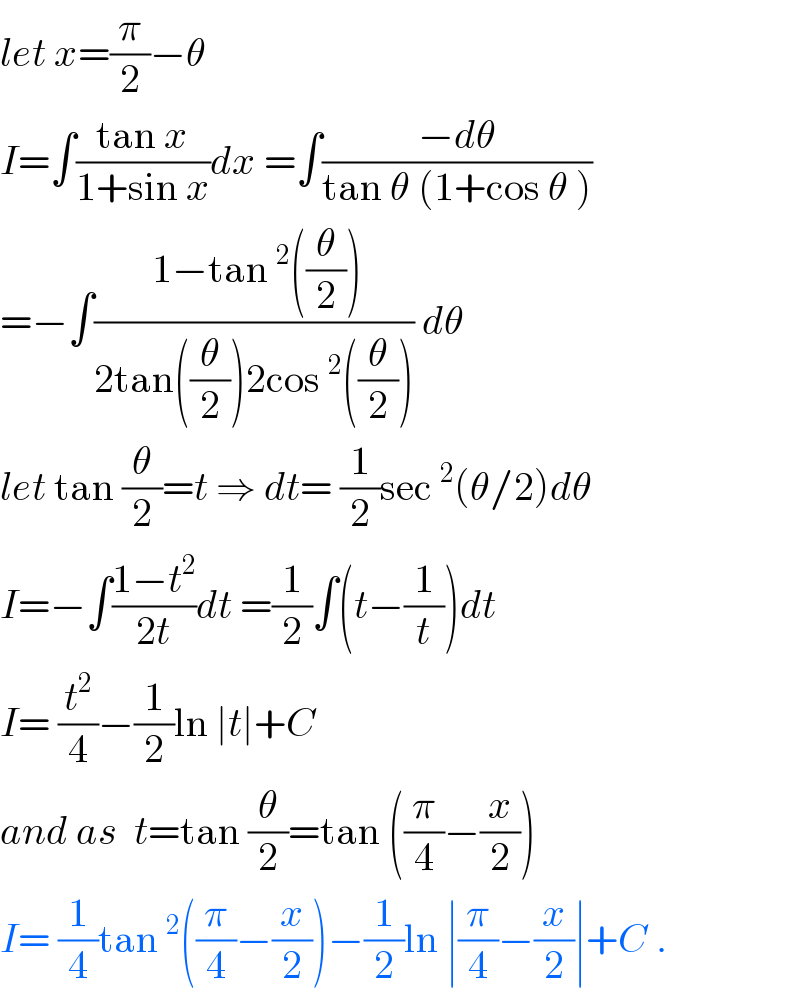 let x=(π/2)−θ  I=∫((tan x)/(1+sin x))dx =∫((−dθ)/(tan θ (1+cos θ )))  =−∫(( 1−tan^2 ((θ/2)))/(2tan((θ/2))2cos^2 ((θ/2)))) dθ  let tan (θ/2)=t ⇒ dt= (1/2)sec^2 (θ/2)dθ  I=−∫((1−t^2 )/(2t))dt =(1/2)∫(t−(1/t))dt  I= (t^2 /4)−(1/2)ln ∣t∣+C  and as  t=tan (θ/2)=tan ((π/4)−(x/2))  I= (1/4)tan^2 ((π/4)−(x/2))−(1/2)ln ∣(π/4)−(x/2)∣+C .  